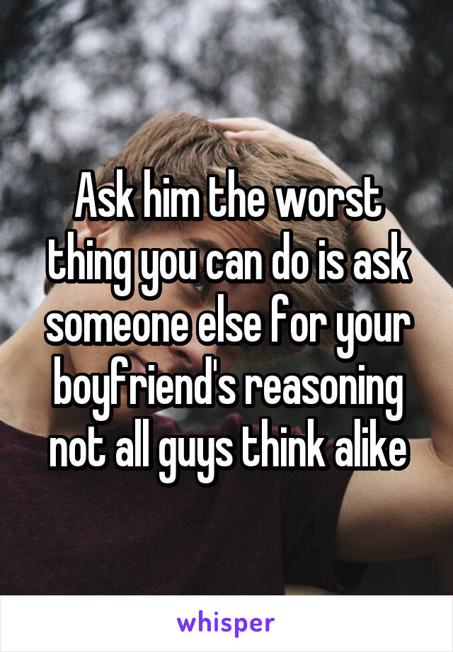 Ask him the worst thing you can do is ask someone else for your boyfriend's reasoning not all guys think alike