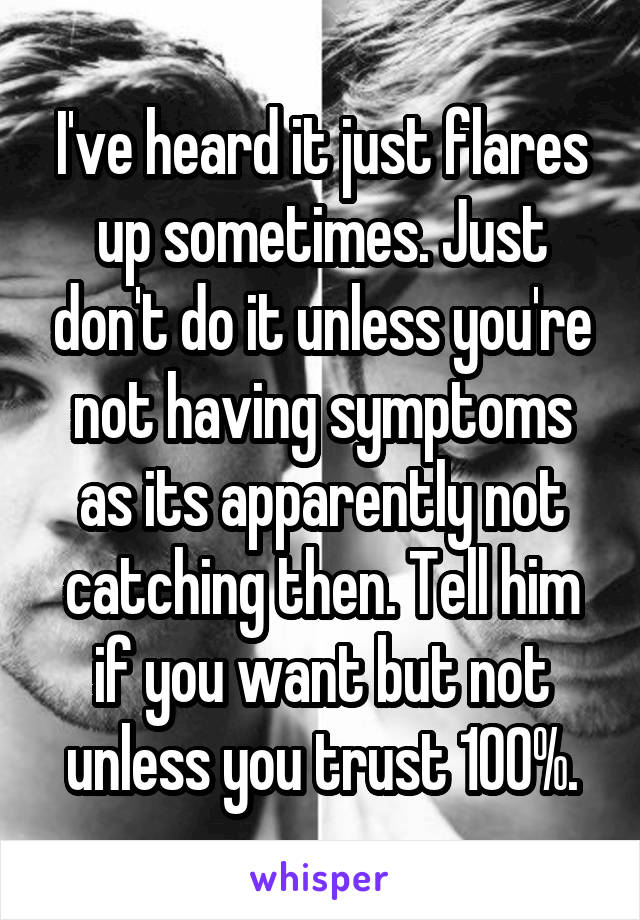 I've heard it just flares up sometimes. Just don't do it unless you're not having symptoms as its apparently not catching then. Tell him if you want but not unless you trust 100%.