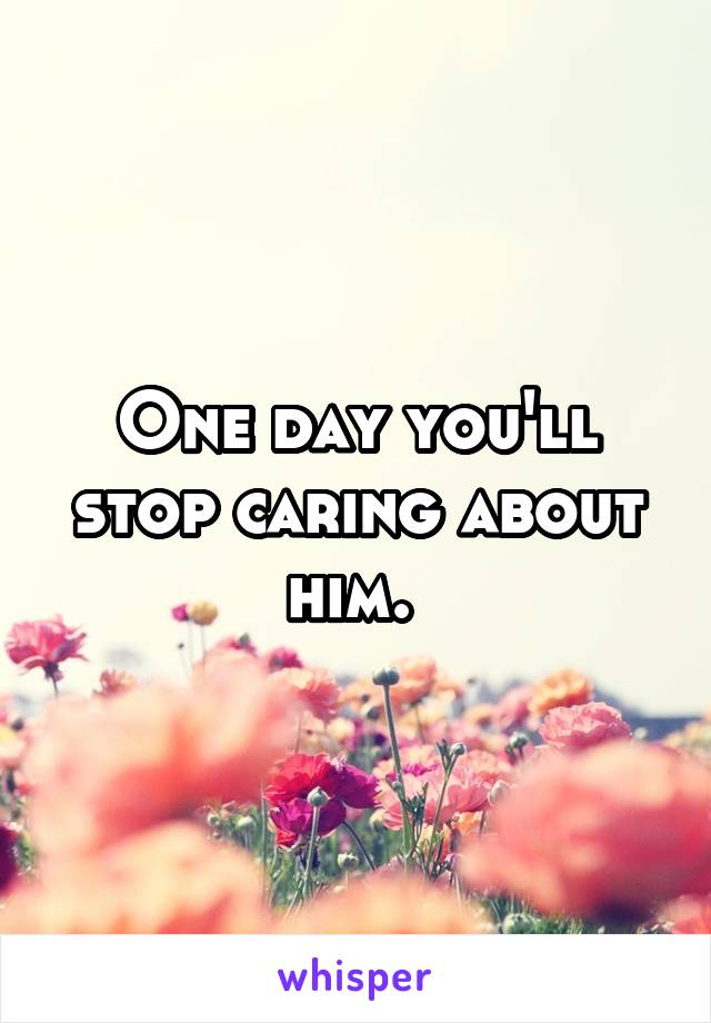 One day you'll stop caring about him. 