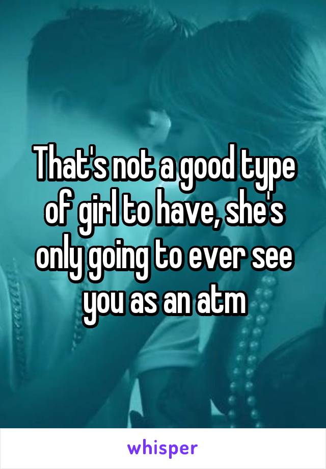 That's not a good type of girl to have, she's only going to ever see you as an atm