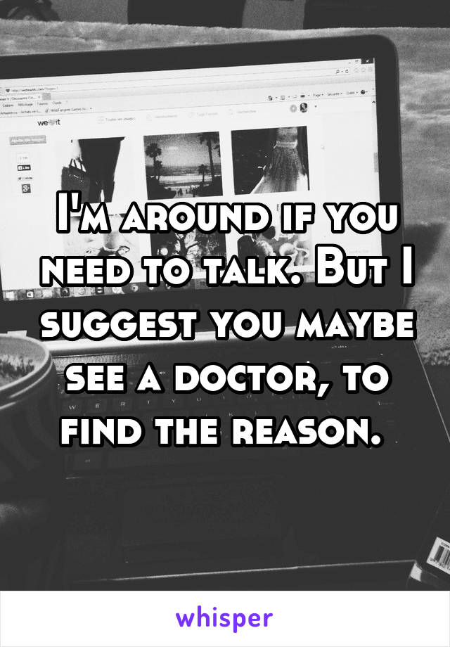 I'm around if you need to talk. But I suggest you maybe see a doctor, to find the reason. 