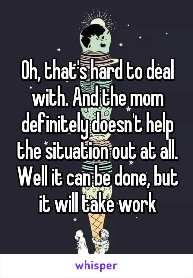 Oh, that's hard to deal with. And the mom definitely doesn't help the situation out at all. Well it can be done, but it will take work