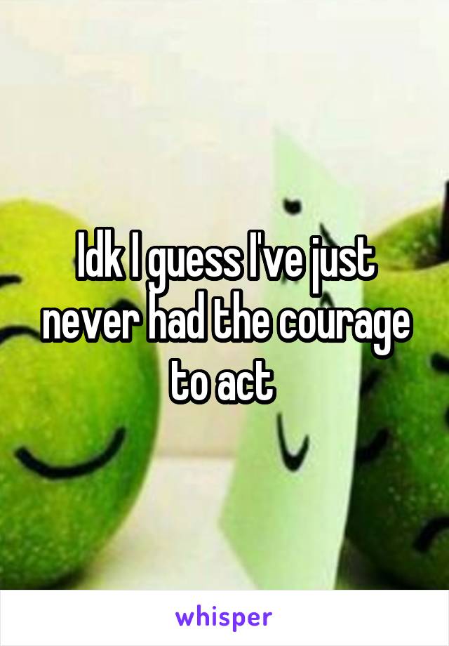 Idk I guess I've just never had the courage to act 