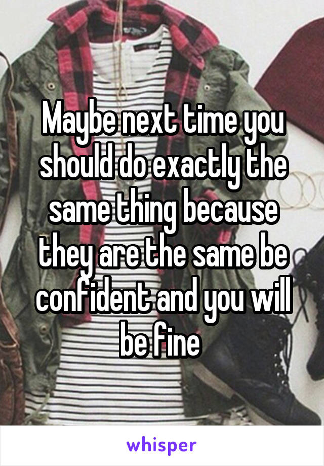 Maybe next time you should do exactly the same thing because they are the same be confident and you will be fine 