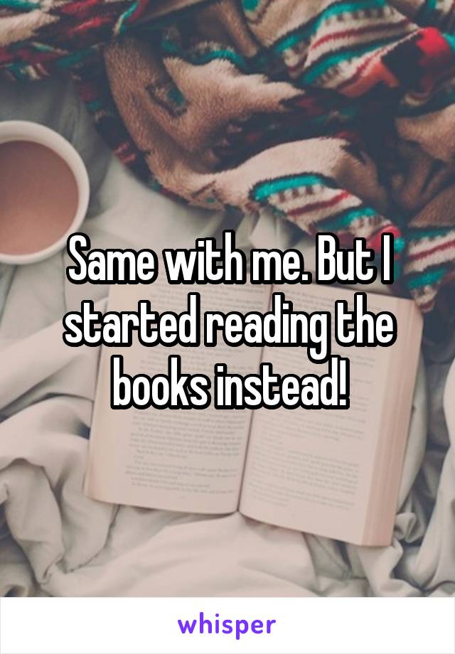 Same with me. But I started reading the books instead!