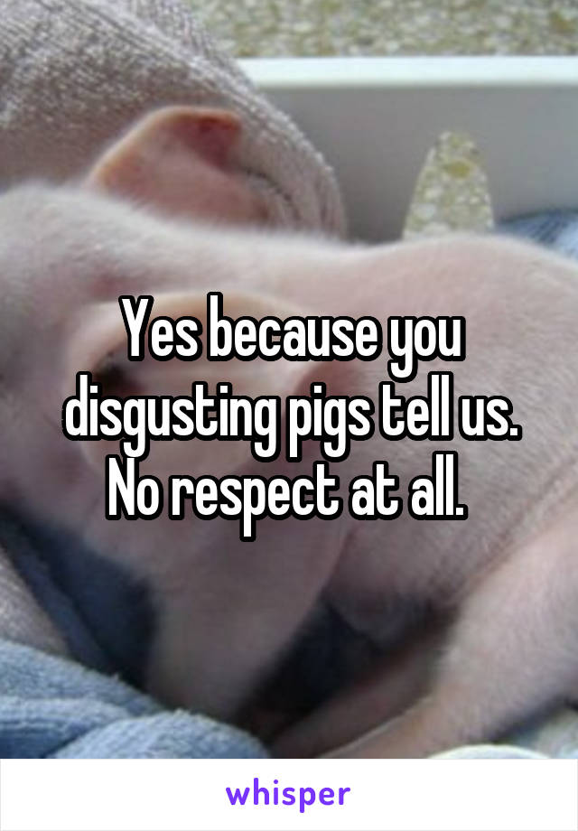 Yes because you disgusting pigs tell us. No respect at all. 