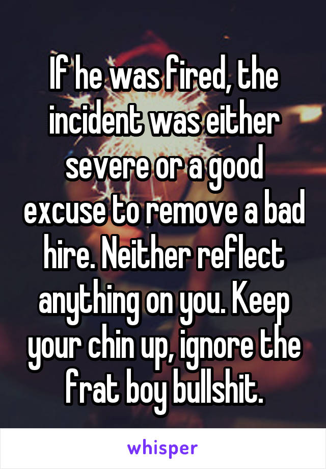 If he was fired, the incident was either severe or a good excuse to remove a bad hire. Neither reflect anything on you. Keep your chin up, ignore the frat boy bullshit.