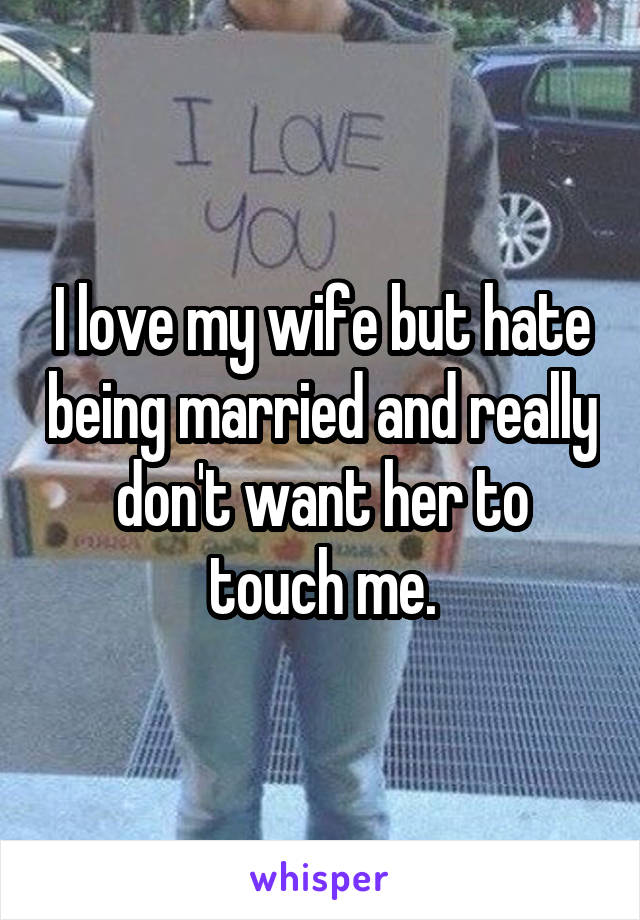 I love my wife but hate being married and really don't want her to touch me.