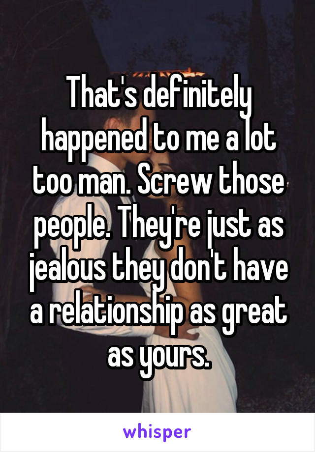 That's definitely happened to me a lot too man. Screw those people. They're just as jealous they don't have a relationship as great as yours.