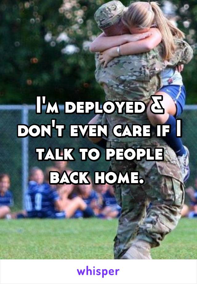 I'm deployed & don't even care if I talk to people back home. 