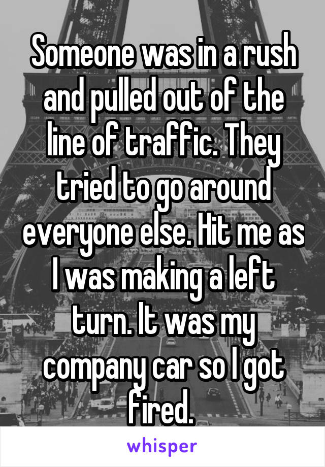 Someone was in a rush and pulled out of the line of traffic. They tried to go around everyone else. Hit me as I was making a left turn. It was my company car so I got fired. 