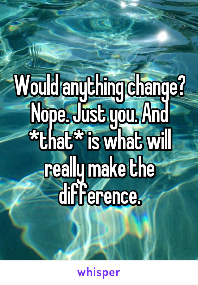 Would anything change? Nope. Just you. And *that* is what will really make the difference.