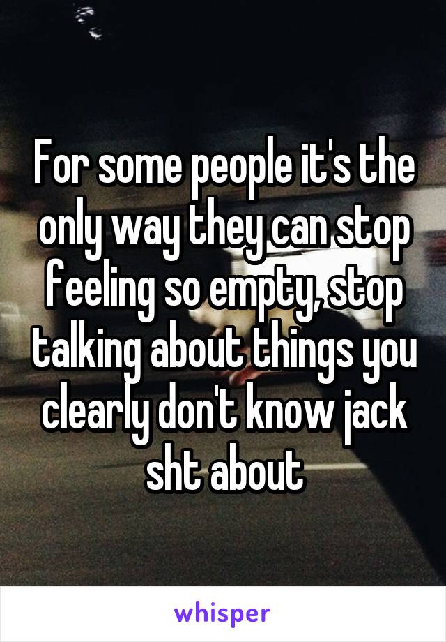 For some people it's the only way they can stop feeling so empty, stop talking about things you clearly don't know jack sht about