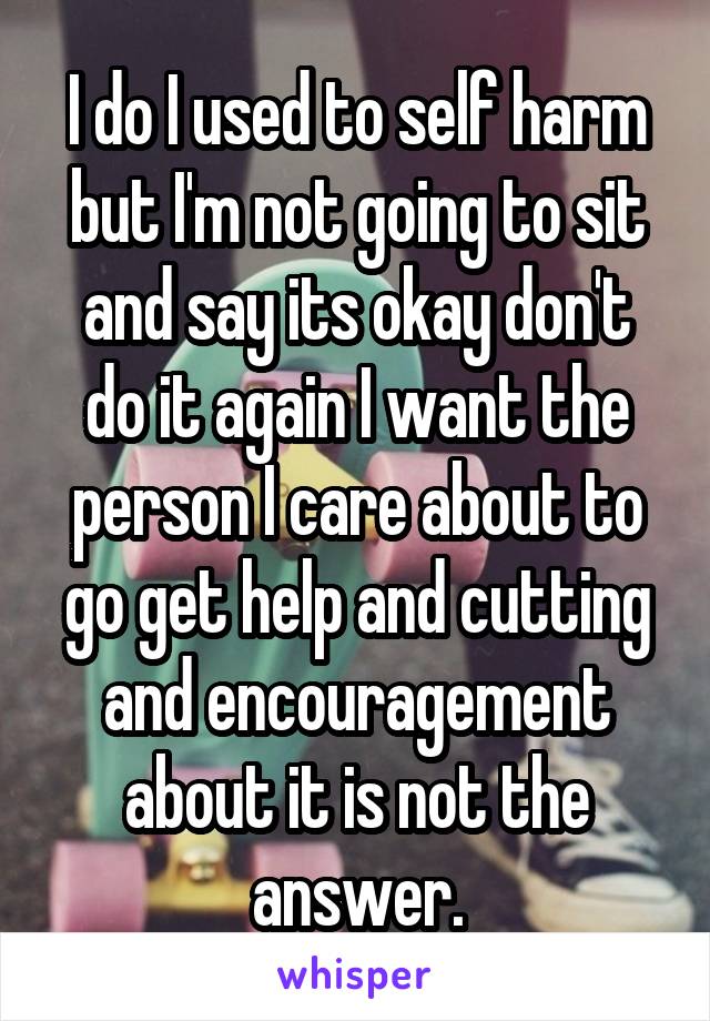 I do I used to self harm but I'm not going to sit and say its okay don't do it again I want the person I care about to go get help and cutting and encouragement about it is not the answer.