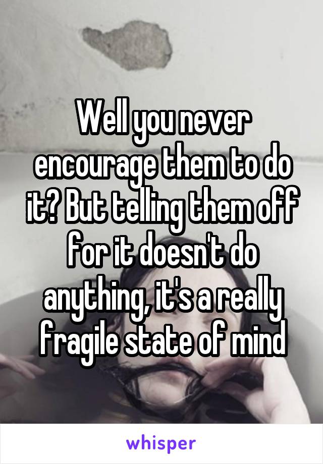 Well you never encourage them to do it? But telling them off for it doesn't do anything, it's a really fragile state of mind