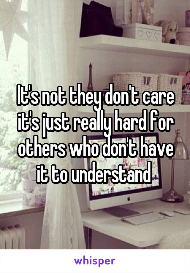 It's not they don't care it's just really hard for others who don't have it to understand 