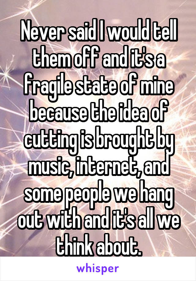 Never said I would tell them off and it's a fragile state of mine because the idea of cutting is brought by music, internet, and some people we hang out with and it's all we think about.