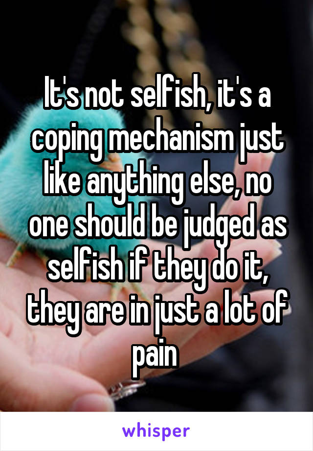 It's not selfish, it's a coping mechanism just like anything else, no one should be judged as selfish if they do it, they are in just a lot of pain 