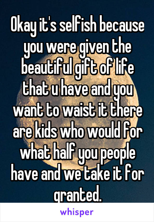 Okay it's selfish because you were given the beautiful gift of life that u have and you want to waist it there are kids who would for what half you people have and we take it for granted.