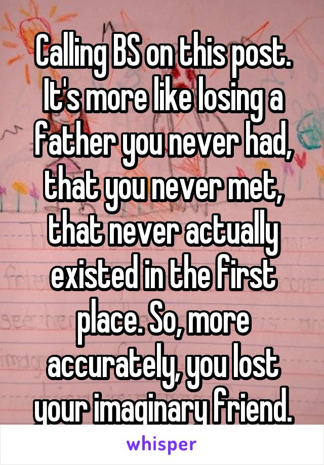 Calling BS on this post. It's more like losing a father you never had, that you never met, that never actually existed in the first place. So, more accurately, you lost your imaginary friend.