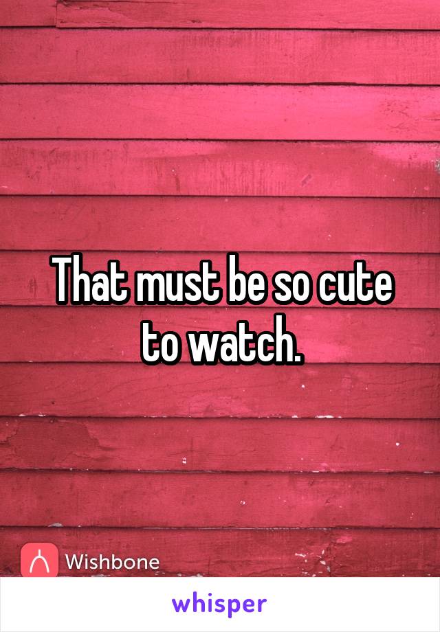 That must be so cute to watch.