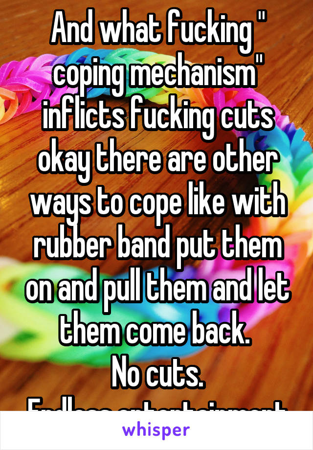 And what fucking " coping mechanism" inflicts fucking cuts okay there are other ways to cope like with rubber band put them on and pull them and let them come back. 
No cuts.
Endless entertainment