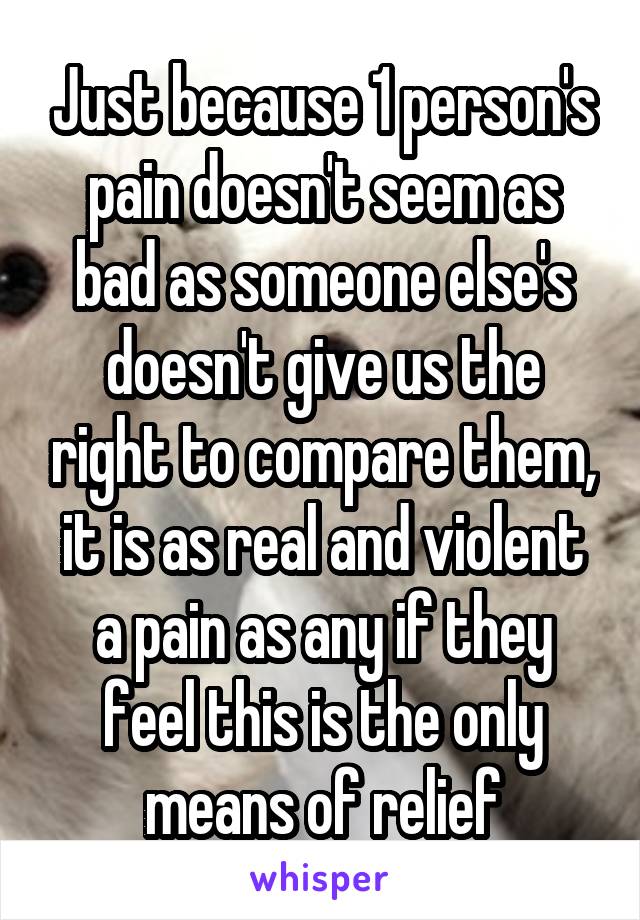 Just because 1 person's pain doesn't seem as bad as someone else's doesn't give us the right to compare them, it is as real and violent a pain as any if they feel this is the only means of relief