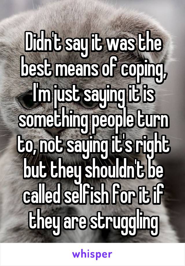 Didn't say it was the best means of coping, I'm just saying it is something people turn to, not saying it's right but they shouldn't be called selfish for it if they are struggling