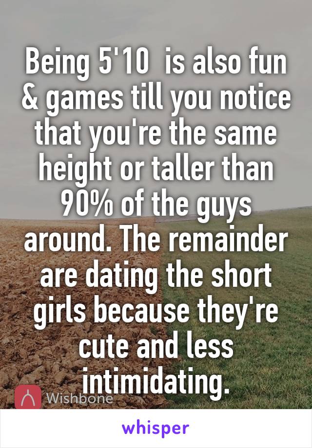 Being 5'10  is also fun & games till you notice that you're the same height or taller than 90% of the guys around. The remainder are dating the short girls because they're cute and less intimidating.