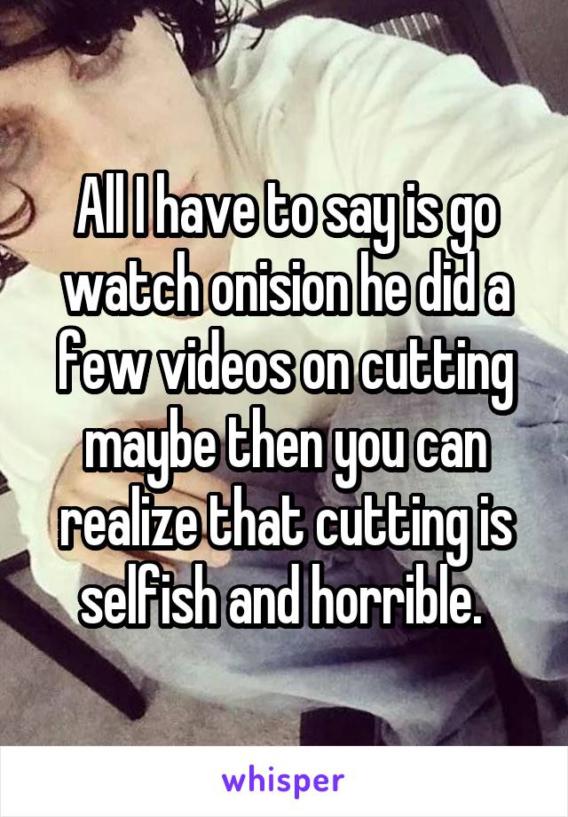 All I have to say is go watch onision he did a few videos on cutting maybe then you can realize that cutting is selfish and horrible. 