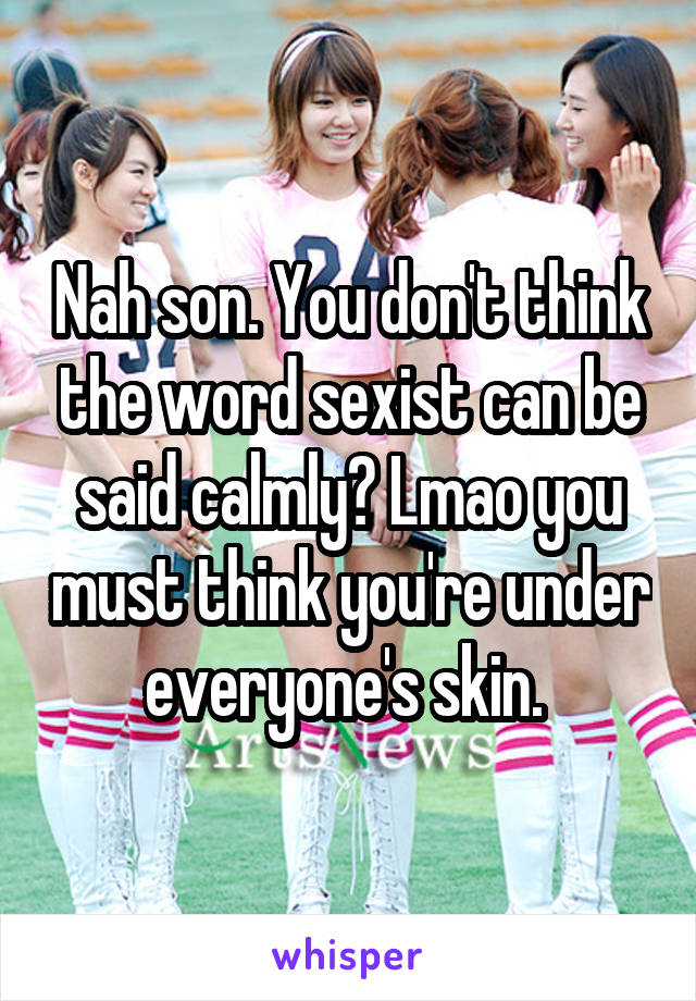 Nah son. You don't think the word sexist can be said calmly? Lmao you must think you're under everyone's skin. 