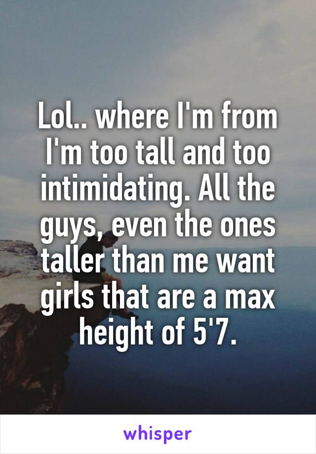 Lol.. where I'm from I'm too tall and too intimidating. All the guys, even the ones taller than me want girls that are a max height of 5'7.