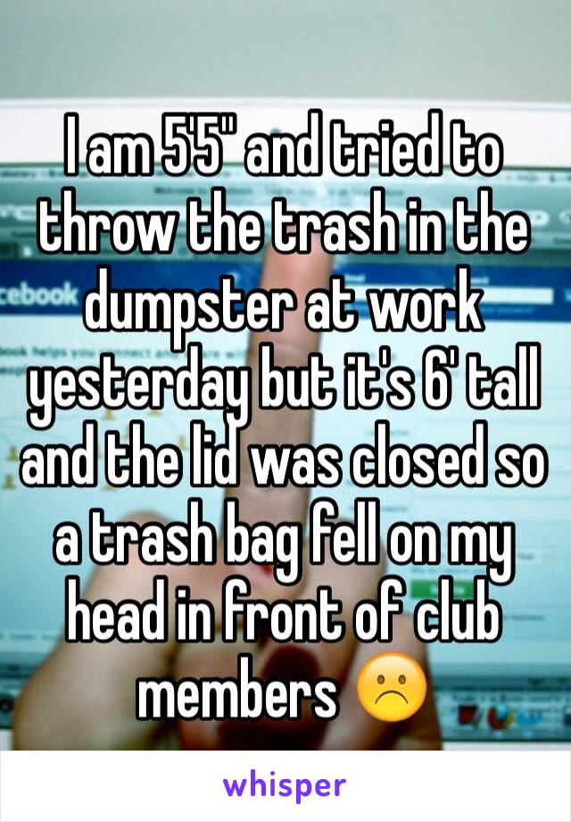 I am 5'5" and tried to throw the trash in the dumpster at work yesterday but it's 6' tall and the lid was closed so a trash bag fell on my head in front of club members ☹️