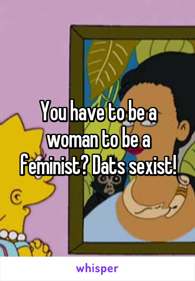 You have to be a woman to be a feminist? Dats sexist!