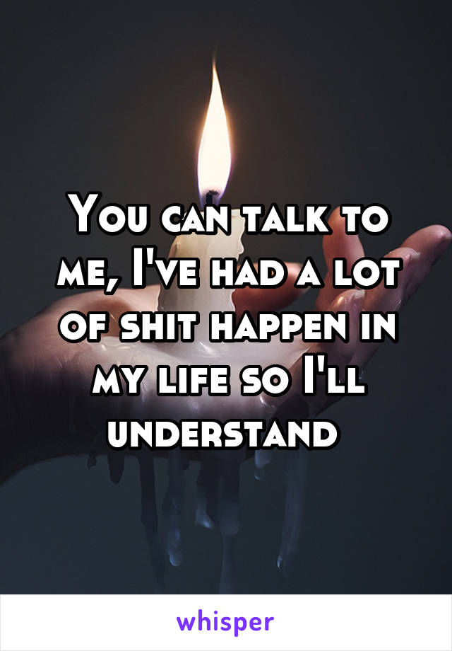 You can talk to me, I've had a lot of shit happen in my life so I'll understand 