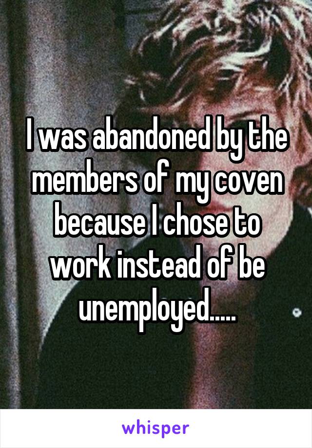 I was abandoned by the members of my coven because I chose to work instead of be unemployed.....