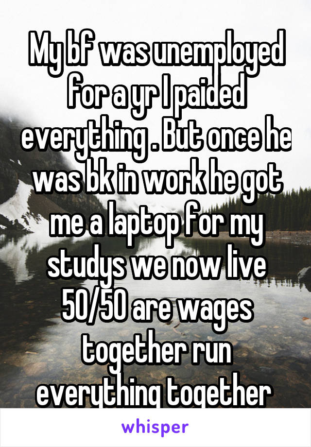 My bf was unemployed for a yr I paided everything . But once he was bk in work he got me a laptop for my studys we now live 50/50 are wages together run everything together 