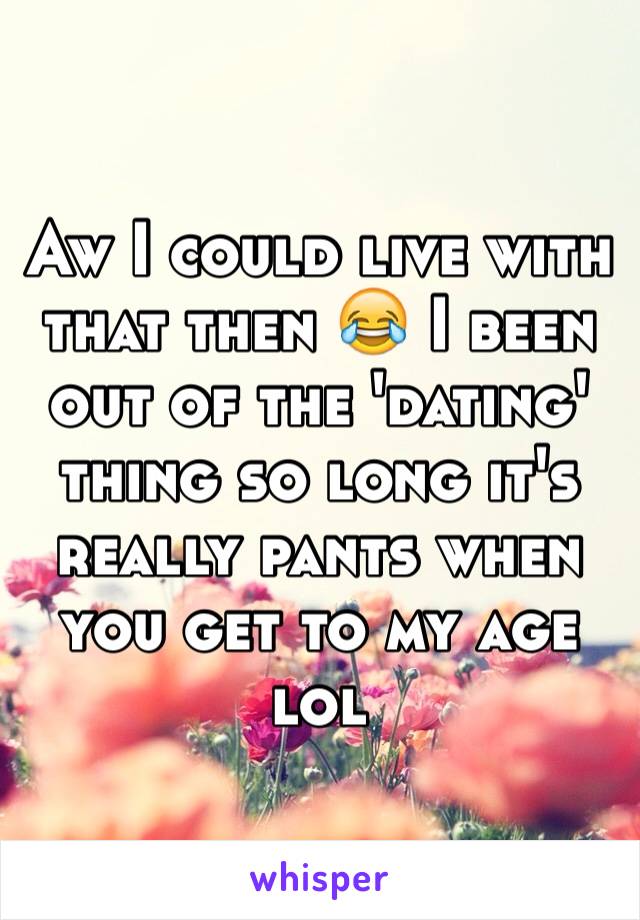 Aw I could live with that then 😂 I been out of the 'dating' thing so long it's really pants when you get to my age lol 