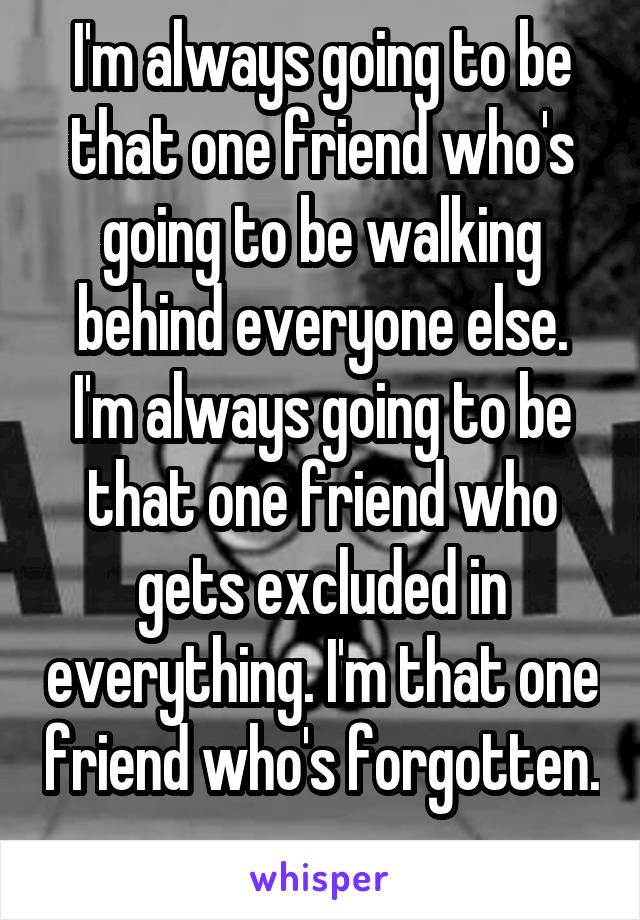 I'm always going to be that one friend who's going to be walking behind everyone else. I'm always going to be that one friend who gets excluded in everything. I'm that one friend who's forgotten. 