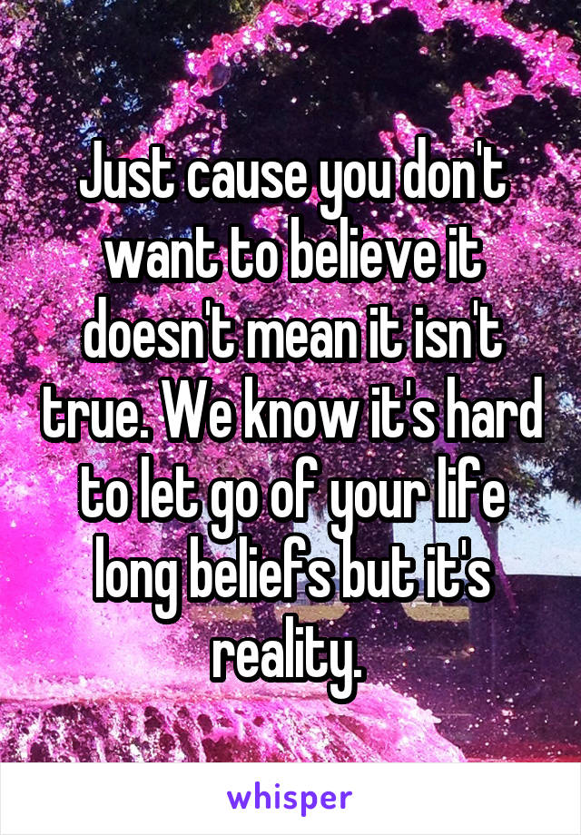 Just cause you don't want to believe it doesn't mean it isn't true. We know it's hard to let go of your life long beliefs but it's reality. 