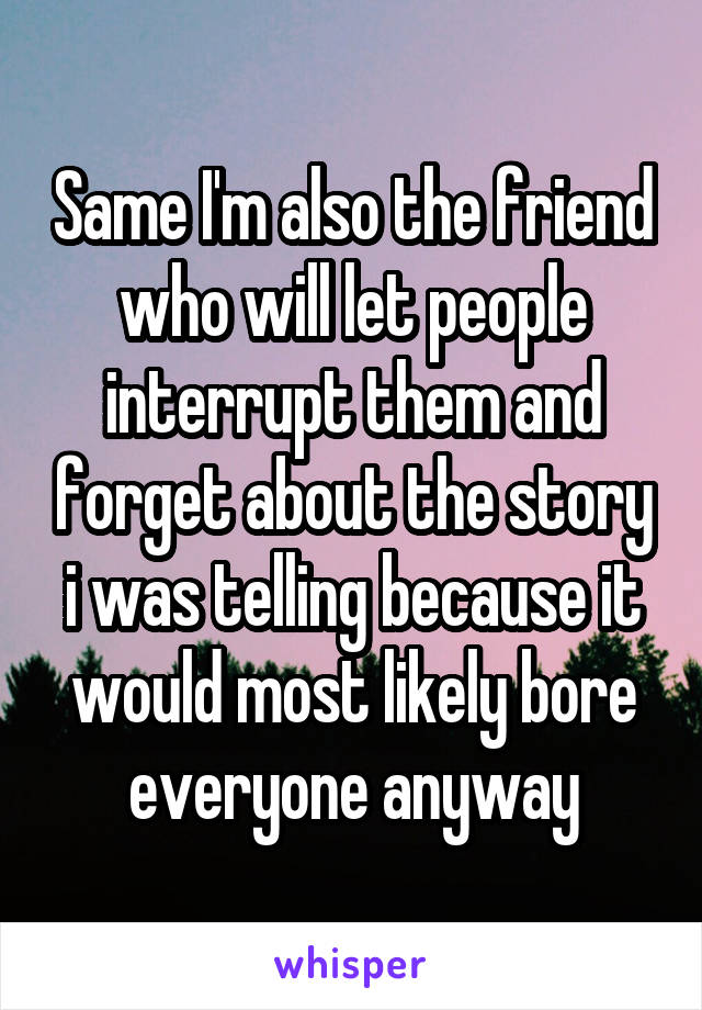 Same I'm also the friend who will let people interrupt them and forget about the story i was telling because it would most likely bore everyone anyway