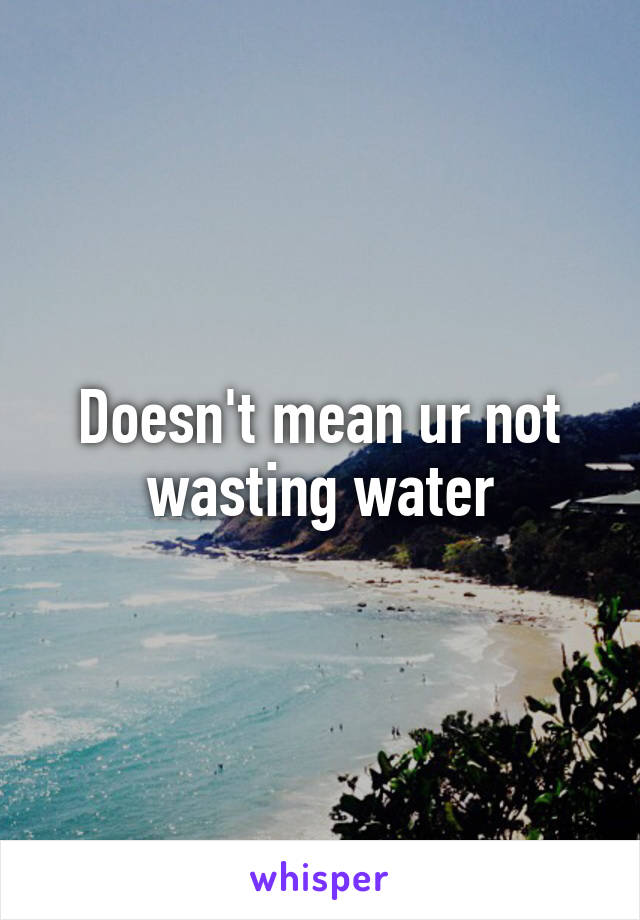 Doesn't mean ur not wasting water