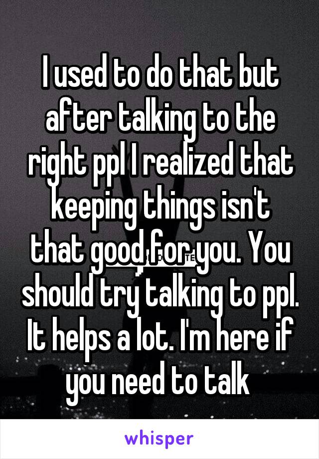 I used to do that but after talking to the right ppl I realized that keeping things isn't that good for you. You should try talking to ppl. It helps a lot. I'm here if you need to talk 