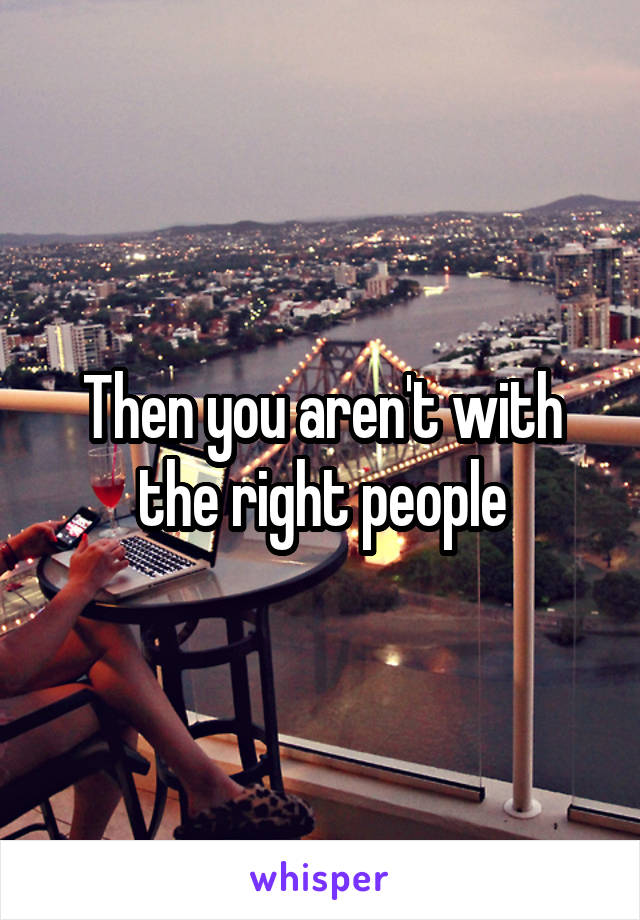 Then you aren't with the right people
