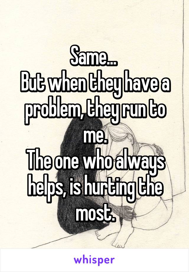 Same... 
But when they have a problem, they run to me.
The one who always helps, is hurting the most.
