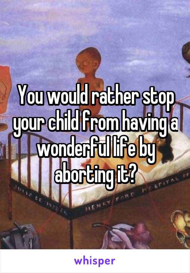 You would rather stop your child from having a wonderful life by aborting it?