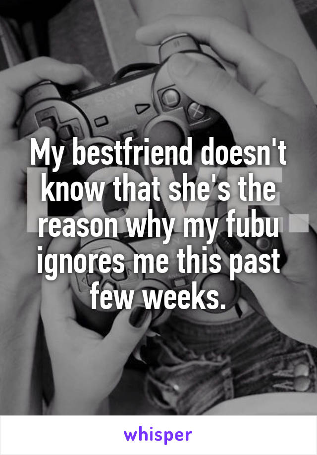 My bestfriend doesn't know that she's the reason why my fubu ignores me this past few weeks.