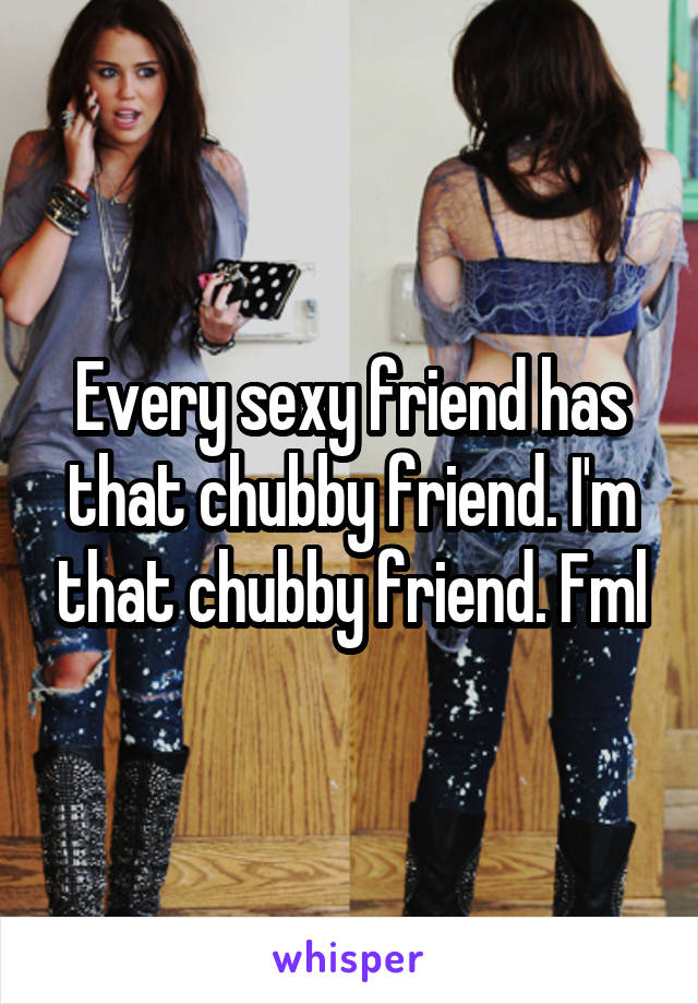 Every sexy friend has that chubby friend. I'm that chubby friend. Fml
