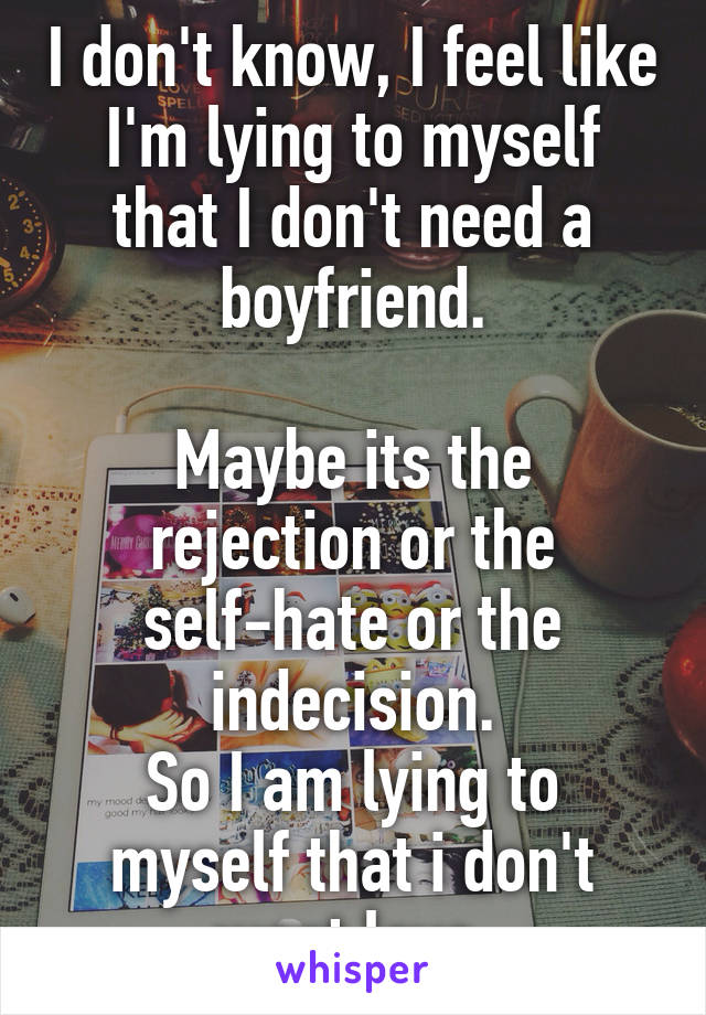 I don't know, I feel like I'm lying to myself that I don't need a boyfriend.

Maybe its the rejection or the self-hate or the indecision.
So I am lying to myself that i don't want love.