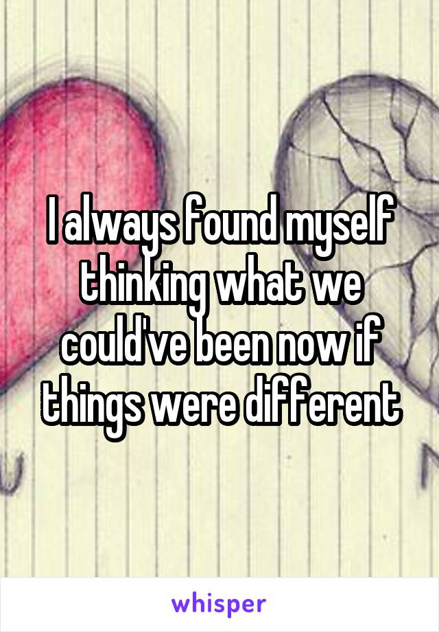 I always found myself thinking what we could've been now if things were different